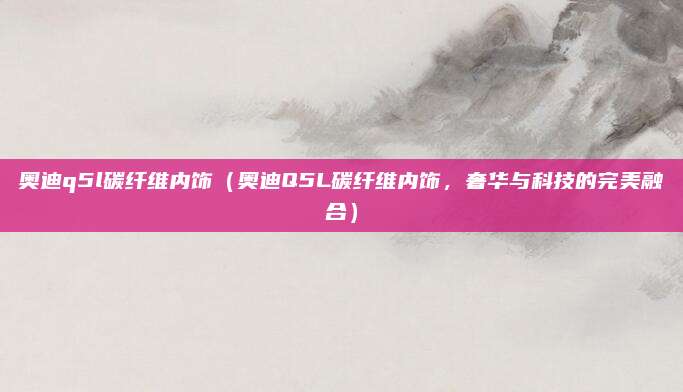 奥迪q5l碳纤维内饰(奥迪Q5L碳纤维内饰,奢华与科技的完美融合)