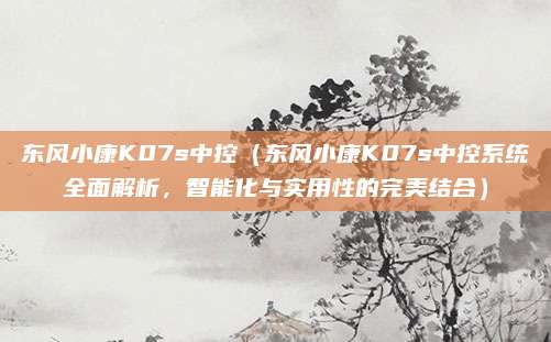 东风小康K07s中控(东风小康K07s中控系统全面解析,智能化与实用性的完美结合)