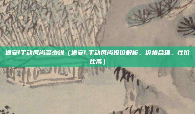 途安l手动风尚多少钱（途安L手动风尚报价解析，价格合理，性价比高）