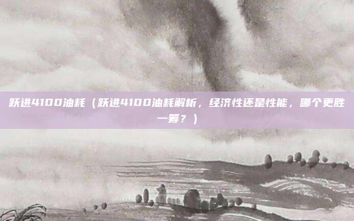 跃进4100油耗（跃进4100油耗解析，经济性还是性能，哪个更胜一筹？）