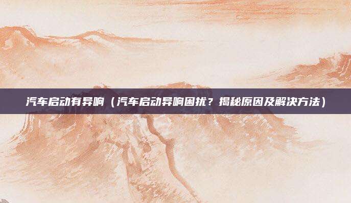 汽车启动有异响(汽车启动异响困扰?揭秘原因及解决方法)