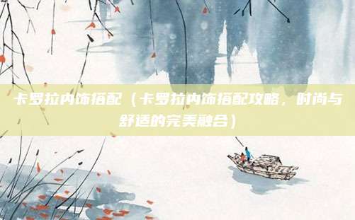 卡罗拉内饰搭配(卡罗拉内饰搭配攻略,时尚与舒适的完美融合)