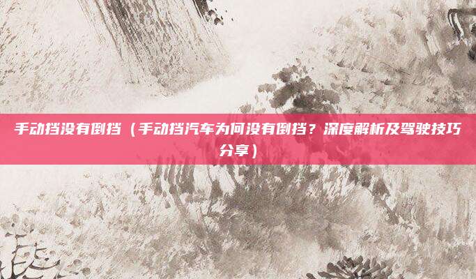 手动挡没有倒挡(手动挡汽车为何没有倒挡?深度解析及驾驶技巧分享)