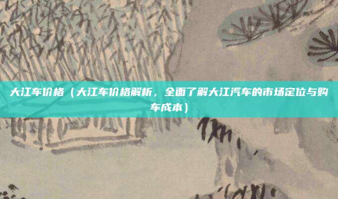 大江车价格（大江车价格解析，全面了解大江汽车的市场定位与购车成本）