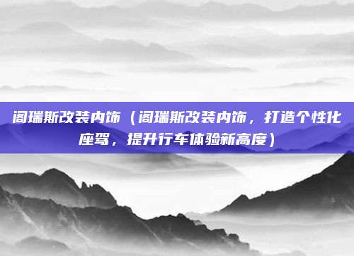 阁瑞斯改装内饰(阁瑞斯改装内饰,打造个性化座驾,提升行车体验新高度)