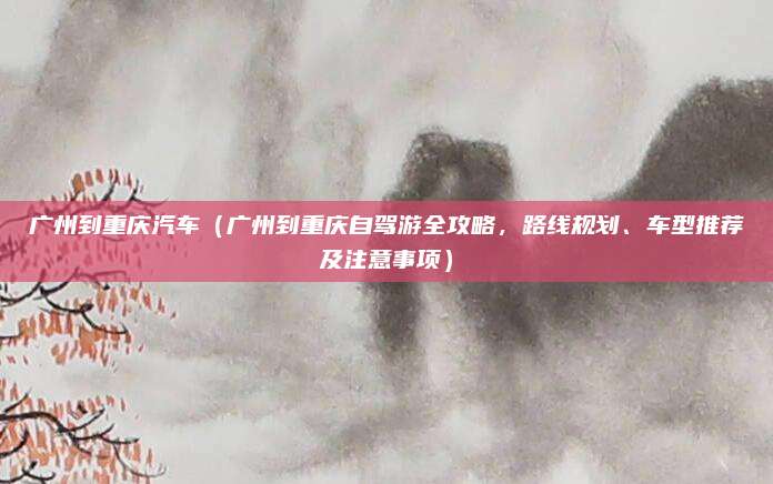广州到重庆汽车（广州到重庆自驾游全攻略，路线规划、车型推荐及注意事项）