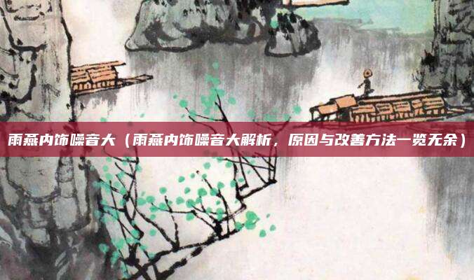 雨燕内饰噪音大（雨燕内饰噪音大解析，原因与改善方法一览无余）