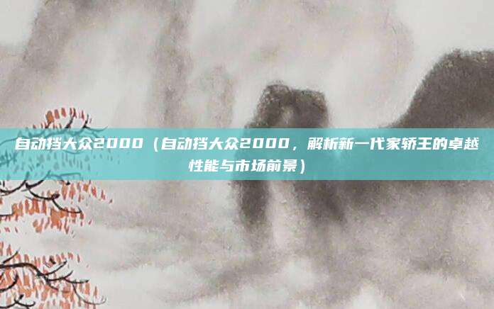 自动挡大众2000(自动挡大众2000,解析新一代家轿王的卓越性能与市场前景)
