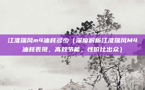 江淮瑞风m4油耗多少(深度解析江淮瑞风M4油耗表现,高效节能,性价比出众)