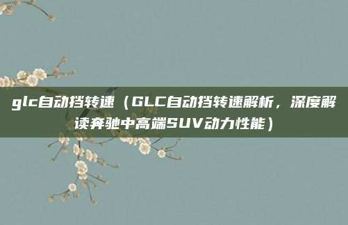 glc自动挡转速(GLC自动挡转速解析,深度解读奔驰中高端SUV动力性能)