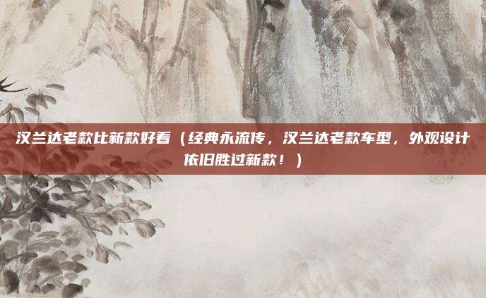 汉兰达老款比新款好看(经典永流传,汉兰达老款车型,外观设计依旧胜过新款!)