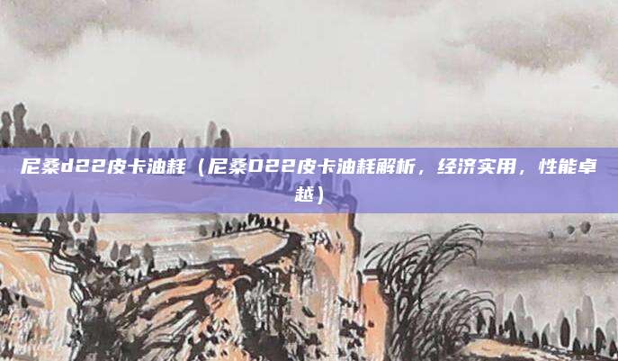 尼桑d22皮卡油耗(尼桑D22皮卡油耗解析,经济实用,性能卓越)