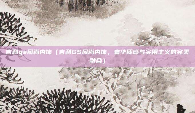 吉利gs风尚内饰(吉利GS风尚内饰,奢华质感与实用主义的完美融合)