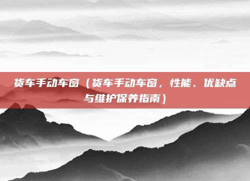 货车手动车窗(货车手动车窗,性能、优缺点与维护保养指南)