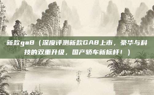 新款ga8(深度评测新款GA8上市,豪华与科技的双重升级,国产轿车新标杆!)