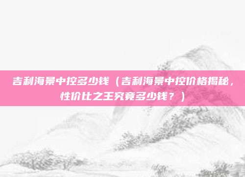 吉利海景中控多少钱(吉利海景中控价格揭秘,性价比之王究竟多少钱?)