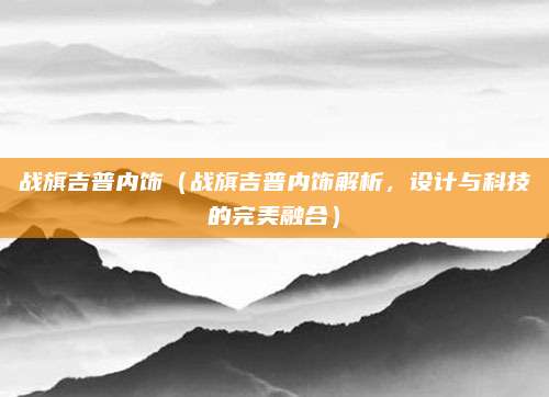 战旗吉普内饰(战旗吉普内饰解析,设计与科技的完美融合)