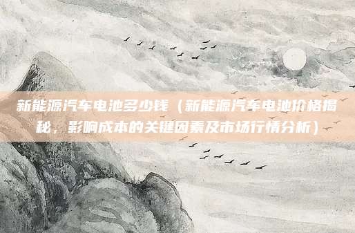 新能源汽车电池多少钱(新能源汽车电池价格揭秘,影响成本的关键因素及市场行情分析)