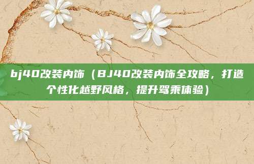 bj40改装内饰(BJ40改装内饰全攻略,打造个性化越野风格,提升驾乘体验)
