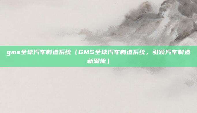 gms全球汽车制造系统(GMS全球汽车制造系统,引领汽车制造新潮流)