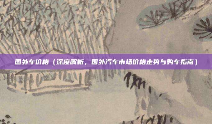 国外车价格(深度解析,国外汽车市场价格走势与购车指南)