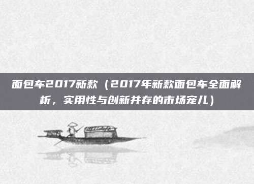 面包车2017新款（2017年新款面包车全面解析，实用性与创新并存的市场宠儿）