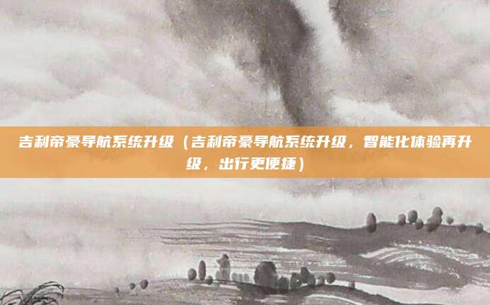 吉利帝豪导航系统升级(吉利帝豪导航系统升级,智能化体验再升级,出行更便捷)