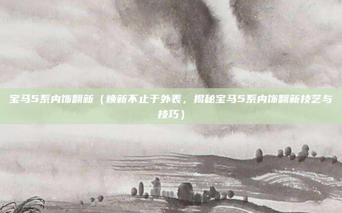 宝马5系内饰翻新(焕新不止于外表,揭秘宝马5系内饰翻新技艺与技巧)