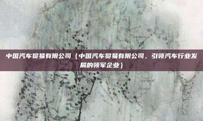 中国汽车贸易有限公司（中国汽车贸易有限公司，引领汽车行业发展的领军企业）