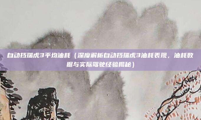 自动挡瑞虎3平均油耗(深度解析自动挡瑞虎3油耗表现,油耗数据与实际驾驶经验揭秘)