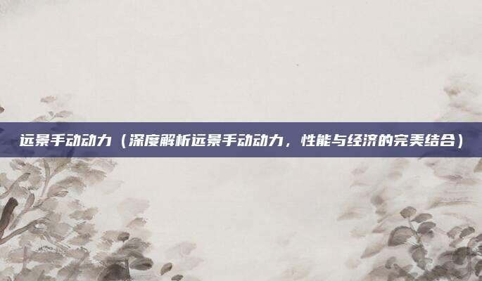 远景手动动力（深度解析远景手动动力，性能与经济的完美结合）