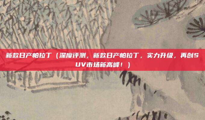 新款日产帕拉丁(深度评测,新款日产帕拉丁,实力升级,再创SUV市场新高峰!)