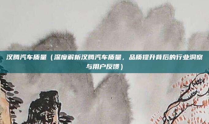 汉腾汽车质量(深度解析汉腾汽车质量,品质提升背后的行业洞察与用户反馈)