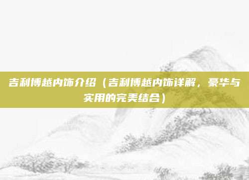 吉利博越内饰介绍(吉利博越内饰详解,豪华与实用的完美结合)