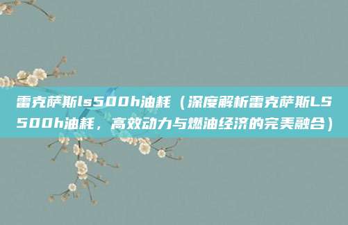 雷克萨斯ls500h油耗(深度解析雷克萨斯LS500h油耗,高效动力与燃油经济的完美融合)