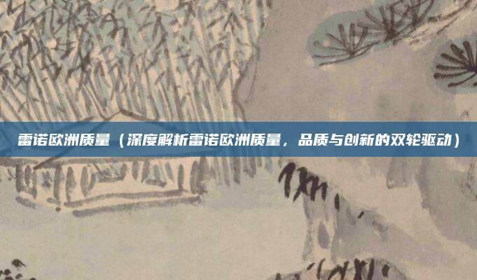 雷诺欧洲质量(深度解析雷诺欧洲质量,品质与创新的双轮驱动)