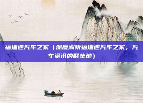 福瑞迪汽车之家(深度解析福瑞迪汽车之家,汽车资讯的聚集地)