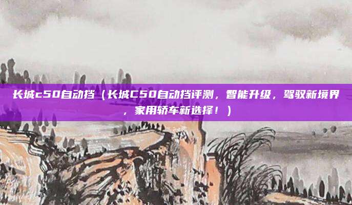 长城c50自动挡(长城C50自动挡评测,智能升级,驾驭新境界,家用轿车新选择!)