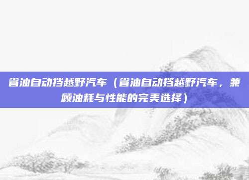 省油自动挡越野汽车(省油自动挡越野汽车,兼顾油耗与性能的完美选择)