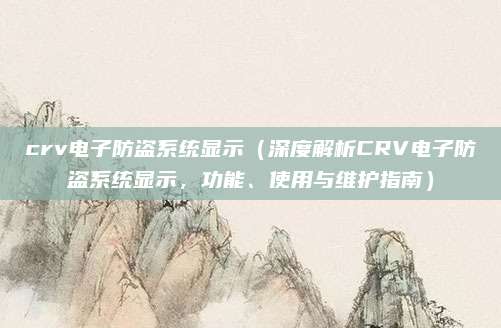 crv电子防盗系统显示(深度解析CRV电子防盗系统显示,功能、使用与维护指南)
