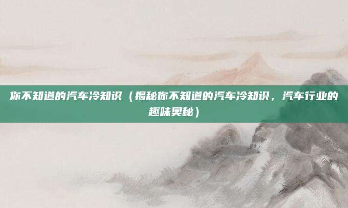 你不知道的汽车冷知识(揭秘你不知道的汽车冷知识,汽车行业的趣味奥秘)