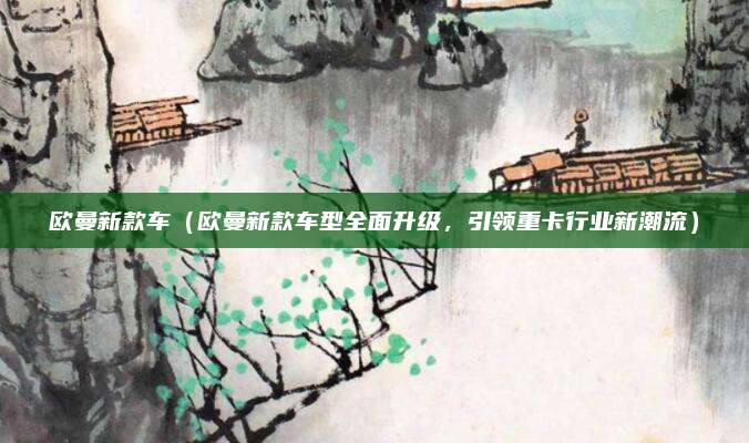 欧曼新款车(欧曼新款车型全面升级,引领重卡行业新潮流)