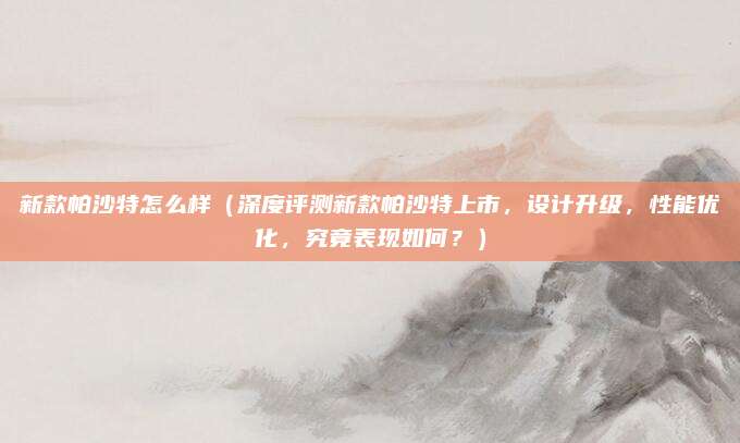 新款帕沙特怎么样(深度评测新款帕沙特上市,设计升级,性能优化,究竟表现如何?)