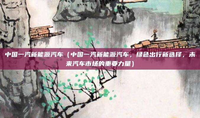 中国一汽新能源汽车（中国一汽新能源汽车，绿色出行新选择，未来汽车市场的重要力量）