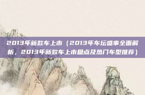 2013年新款车上市（2013年车坛盛事全面解析，2013年新款车上市盘点及热门车型推荐）