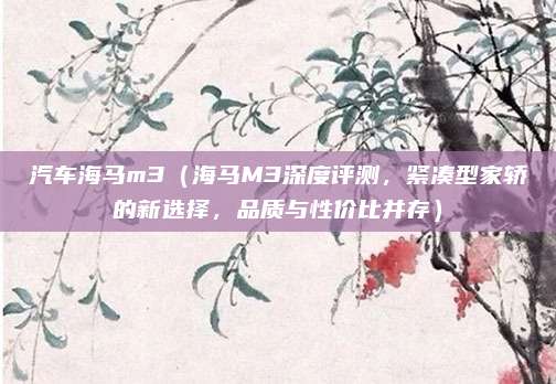 汽车海马m3（海马M3深度评测，紧凑型家轿的新选择，品质与性价比并存）