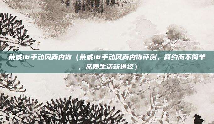 荣威i6手动风尚内饰（荣威i6手动风尚内饰评测，简约而不简单，品质生活新选择）