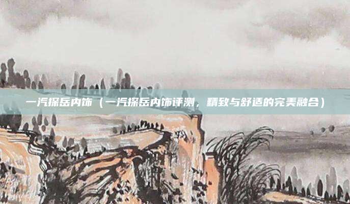 一汽探岳内饰（一汽探岳内饰评测，精致与舒适的完美融合）
