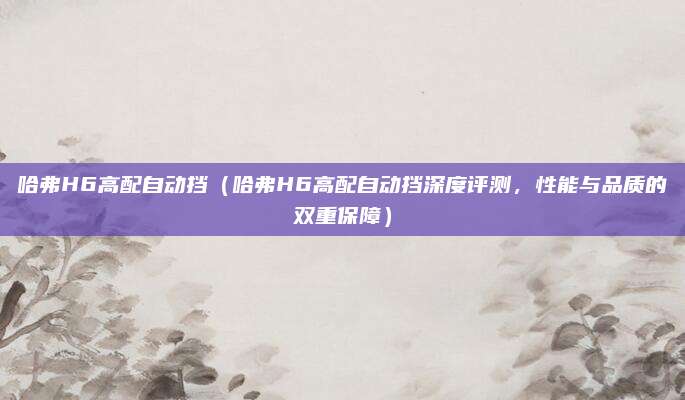 哈弗H6高配自动挡（哈弗H6高配自动挡深度评测，性能与品质的双重保障）