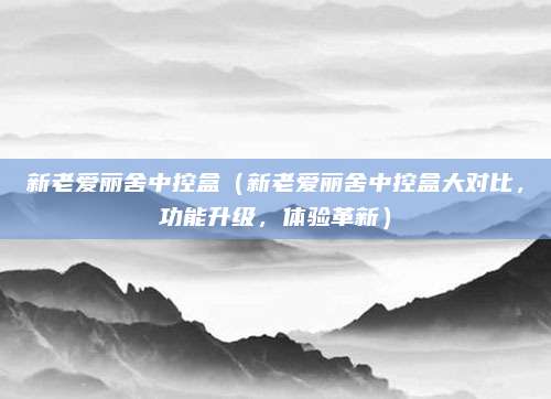 新老爱丽舍中控盒(新老爱丽舍中控盒大对比,功能升级,体验革新)